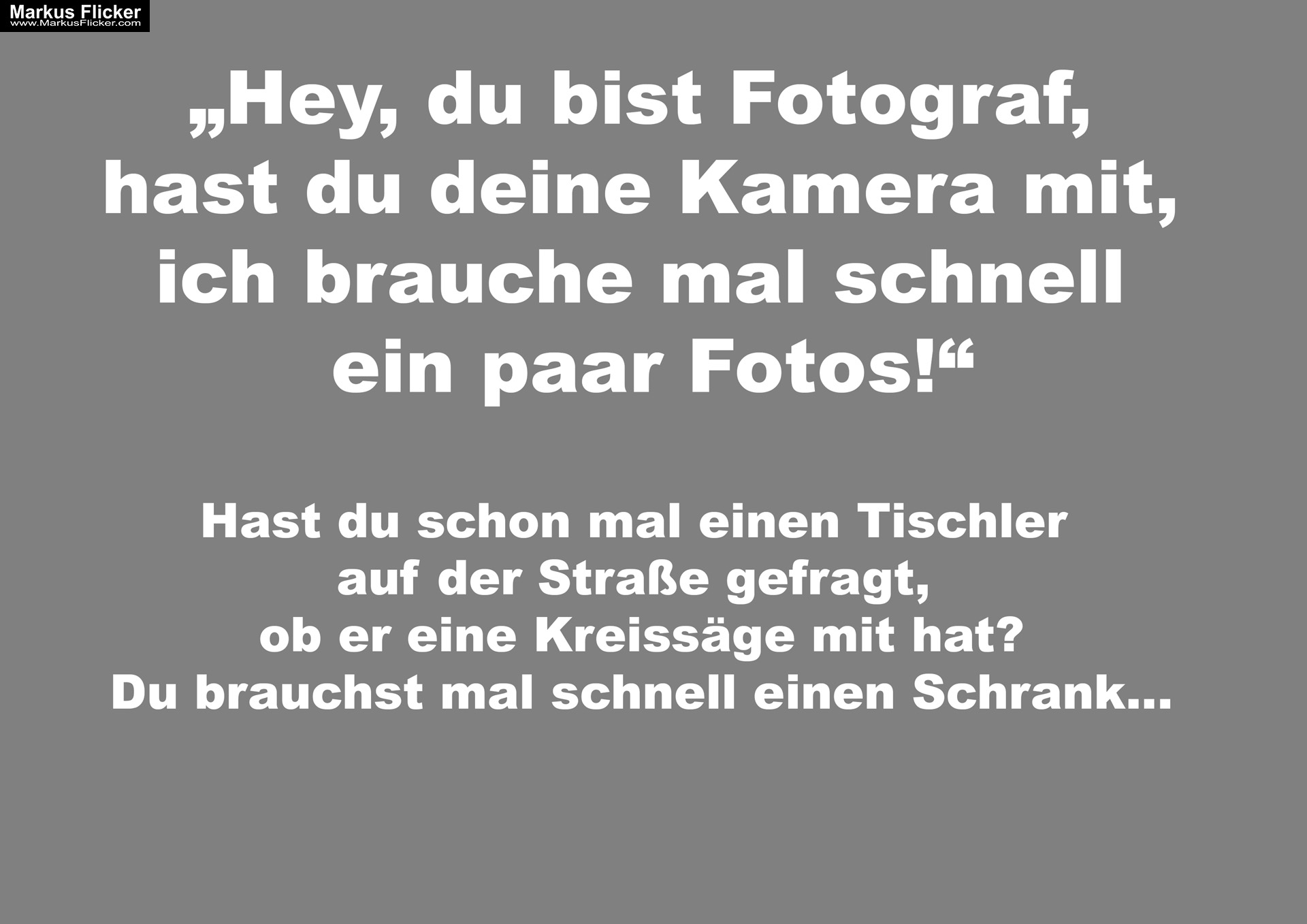 Bist du Fotograf? Kannst du mal schnell ein Foto machen? Hast du schon mal einen Tischler auf der Straße gefragt, ob er eine Kreissäge mit hat? Du brauchst nur mal schnell einen Schrank... Bist du Fotograf? Kannst du mal schnell ein Foto machen? Hast du schon mal einen Tischler auf der Straße gefragt, ob er eine Kreissäge mit hat? Du brauchst nur mal schnell einen Schrank...
