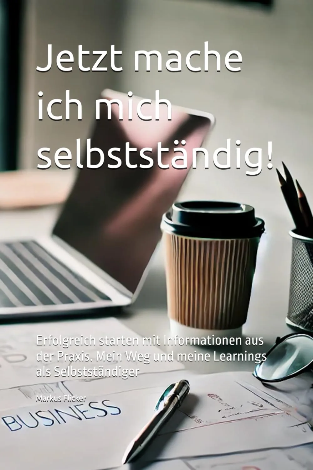 Jetzt mache ich mich selbstständig! Erfolgreich starten mit Informationen aus der Praxis: Mein Weg und meine Learnings als Selbstständiger Buch von Markus Flicker